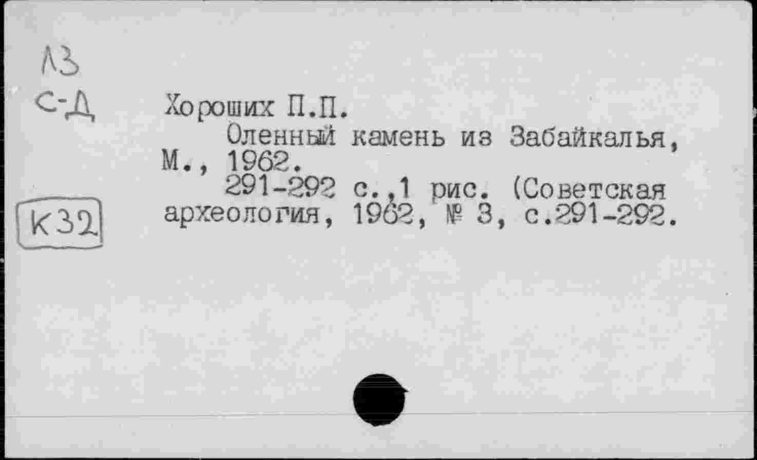 ﻿Ai
ОД
Хороших П.П.
Оленньй камень из Забайкалья, М., 1962.
291-292 с.,1 рис. (Советская археология, 1962, të 3, с.291-292.
» _ — _ -